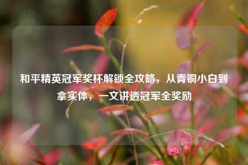 和平精英冠军奖杯解锁全攻略，从青铜小白到拿实体，一文讲透冠军全奖励