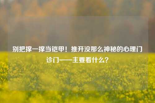 别把撑一撑当铠甲！推开没那么神秘的心理门诊门——主要看什么？