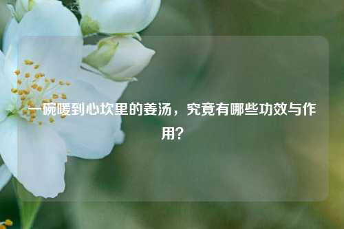 一碗暖到心坎里的姜汤，究竟有哪些功效与作用？