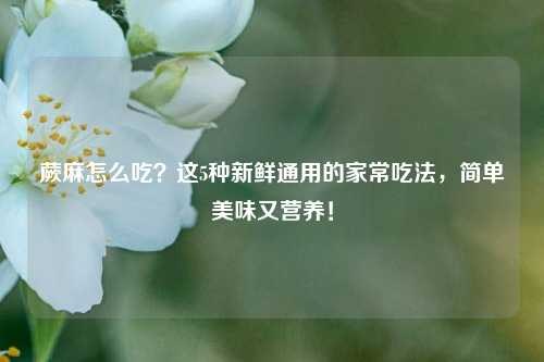 蕨麻怎么吃？这5种新鲜通用的家常吃法，简单美味又营养！
