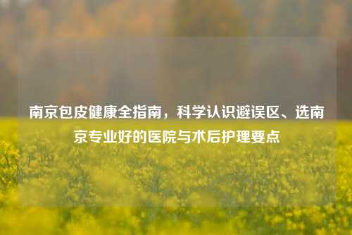 南京包皮健康全指南，科学认识避误区、选南京专业好的医院与术后护理要点