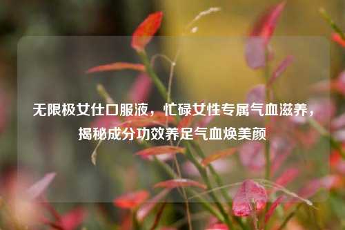 无限极女仕口服液，忙碌女性专属气血滋养，揭秘成分功效养足气血焕美颜