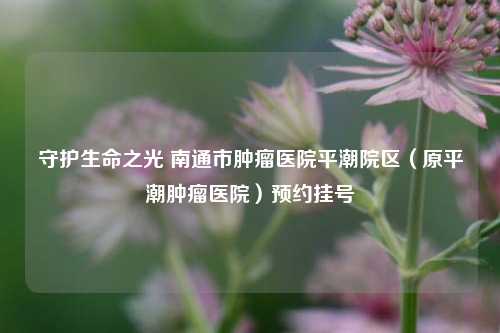 守护生命之光 南通市肿瘤医院平潮院区（原平潮肿瘤医院）预约挂号