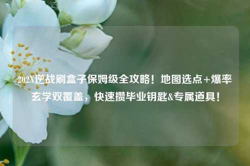 202X逆战刷盒子保姆级全攻略！地图选点+爆率玄学双覆盖，快速攒毕业钥匙&专属道具！