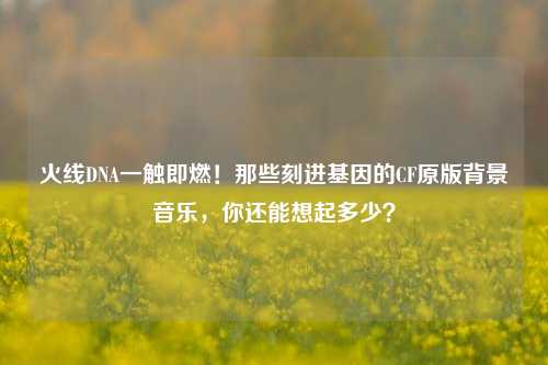 火线DNA一触即燃！那些刻进基因的CF原版背景音乐，你还能想起多少？