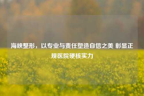 海峡整形，以专业与责任塑造自信之美 彰显正规医院硬核实力