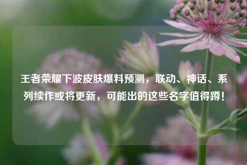 王者荣耀下波皮肤爆料预测，联动、神话、系列续作或将更新，可能出的这些名字值得蹲！