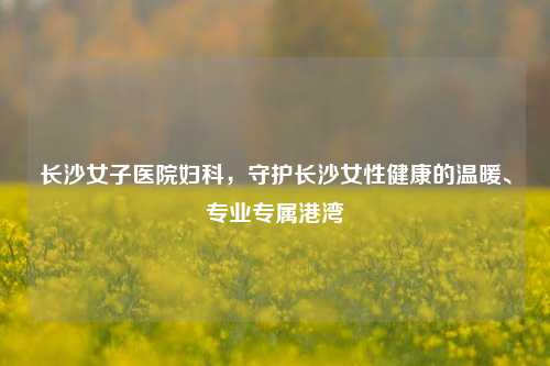 长沙女子医院妇科，守护长沙女性健康的温暖、专业专属港湾