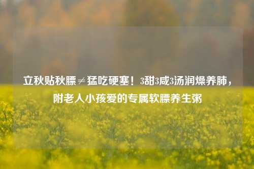 立秋贴秋膘≠猛吃硬塞！3甜3咸3汤润燥养肺，附老人小孩爱的专属软膘养生粥