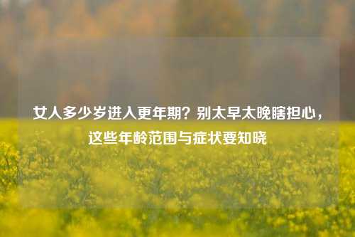 女人多少岁进入更年期？别太早太晚瞎担心，这些年龄范围与症状要知晓