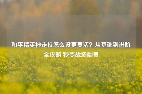 和平精英神走位怎么设更灵活？从基础到进阶全攻略 秒变战场幽灵