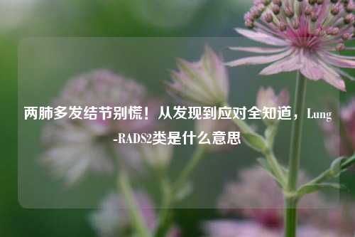 两肺多发结节别慌！从发现到应对全知道，Lung-RADS2类是什么意思