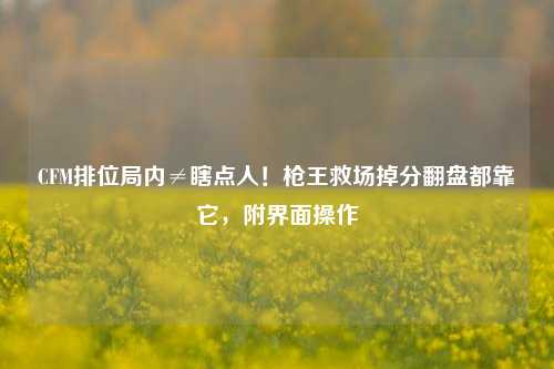 CFM排位局内≠瞎点人！枪王救场掉分翻盘都靠它，附界面操作