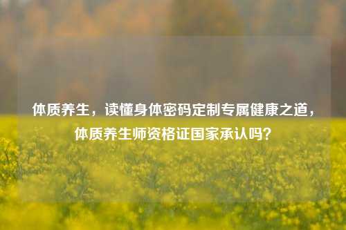 体质养生，读懂身体密码定制专属健康之道，体质养生师资格证国家承认吗？