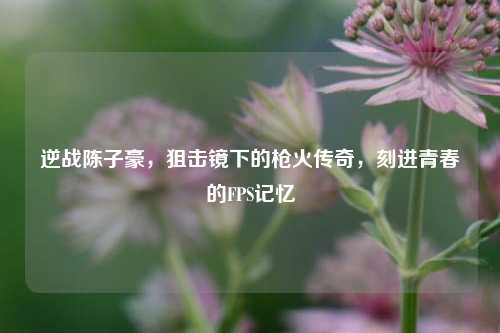 逆战陈子豪，狙击镜下的枪火传奇，刻进青春的FPS记忆