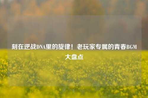 刻在逆战DNA里的旋律！老玩家专属的青春BGM大盘点