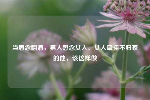 当思念翻涌，男人想念女人、女人牵挂不归家的他，该这样做