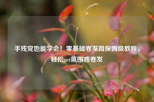 手残党也能学会！零基础卷发筒保姆级教程，轻松get氛围感卷发