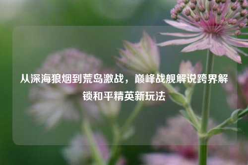 从深海狼烟到荒岛激战，巅峰战舰解说跨界解锁和平精英新玩法