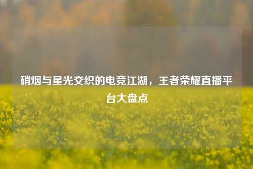 硝烟与星光交织的电竞江湖，王者荣耀直播平台大盘点
