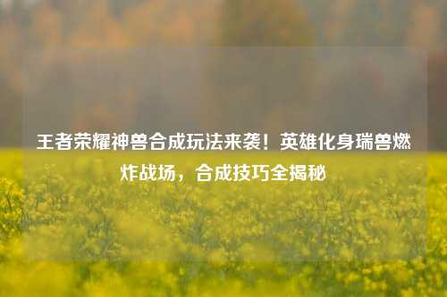 王者荣耀神兽合成玩法来袭！英雄化身瑞兽燃炸战场，合成技巧全揭秘