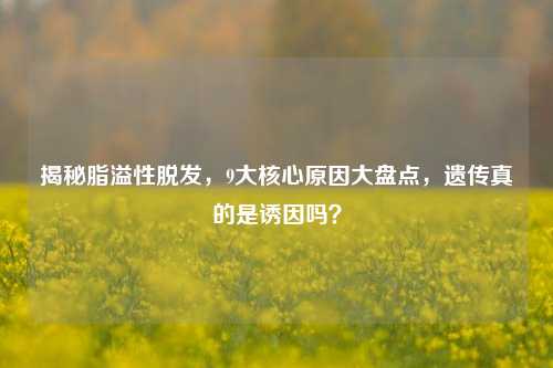 揭秘脂溢性脱发，9大核心原因大盘点，遗传真的是诱因吗？