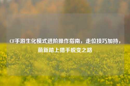CF手游生化模式进阶操作指南，走位技巧加持，萌新踏上猎手蜕变之路