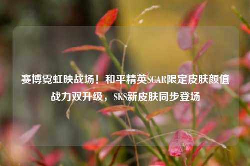赛博霓虹映战场！和平精英SCAR限定皮肤颜值战力双升级，SKS新皮肤同步登场