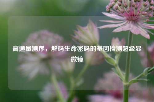 高通量测序，解码生命密码的基因检测超级显微镜