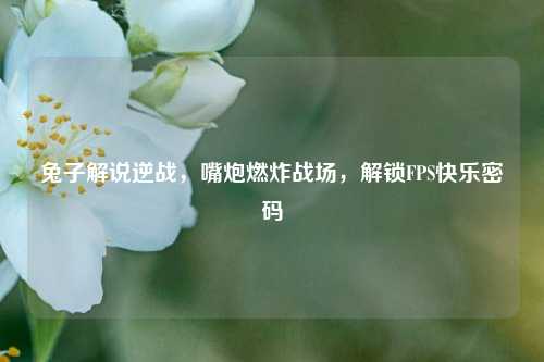 兔子解说逆战，嘴炮燃炸战场，解锁FPS快乐密码