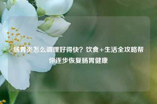 肠胃炎怎么调理好得快？饮食+生活全攻略帮你逐步恢复肠胃健康