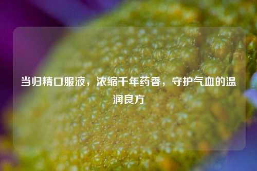 当归精口服液，浓缩千年药香，守护气血的温润良方