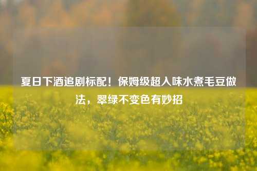 夏日下酒追剧标配！保姆级超入味水煮毛豆做法，翠绿不变色有妙招
