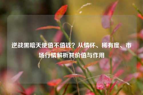 逆战黑暗天使值不值钱？从情怀、稀有度、市场行情解析其价值与作用
