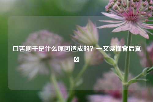 口苦咽干是什么原因造成的？一文读懂背后真凶