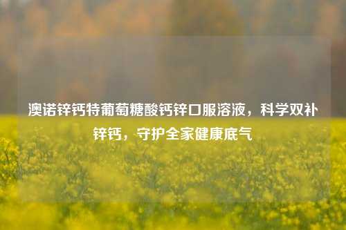 澳诺锌钙特葡萄糖酸钙锌口服溶液，科学双补锌钙，守护全家健康底气