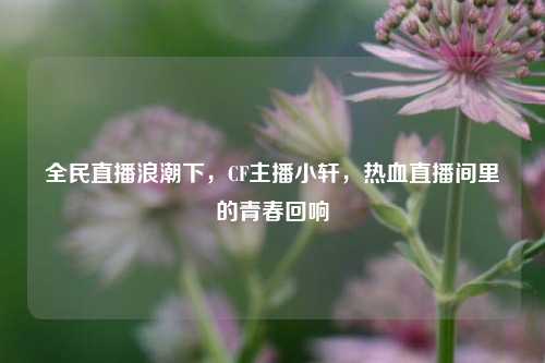 全民直播浪潮下，CF主播小轩，热血直播间里的青春回响