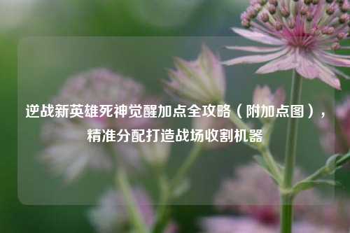 逆战新英雄死神觉醒加点全攻略（附加点图），精准分配打造战场收割机器