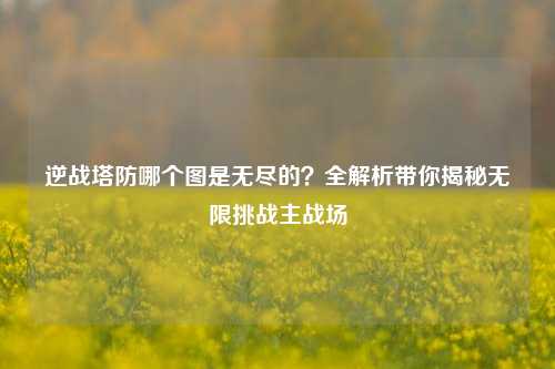 逆战塔防哪个图是无尽的？全解析带你揭秘无限挑战主战场