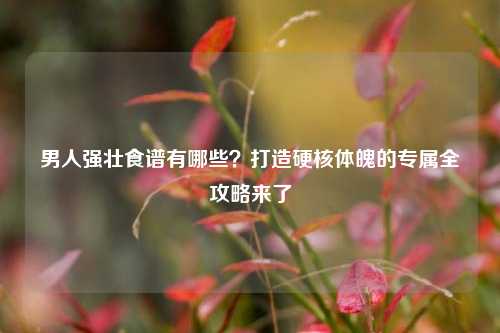 男人强壮食谱有哪些？打造硬核体魄的专属全攻略来了