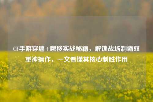 CF手游穿墙+瞬移实战秘籍，解锁战场制霸双重神操作，一文看懂其核心制胜作用