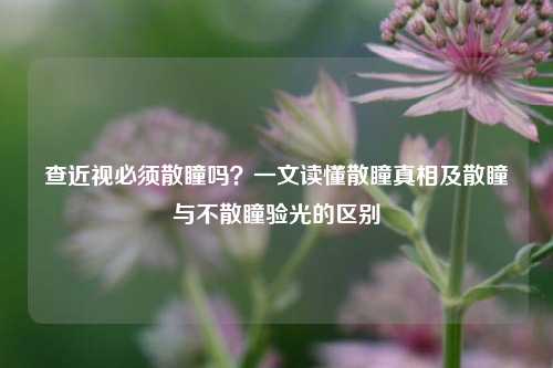 查近视必须散瞳吗？一文读懂散瞳真相及散瞳与不散瞳验光的区别
