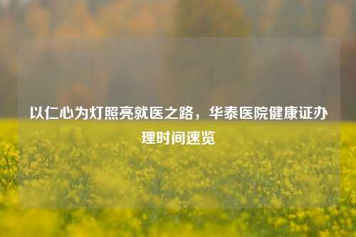以仁心为灯照亮就医之路，华泰医院健康证办理时间速览