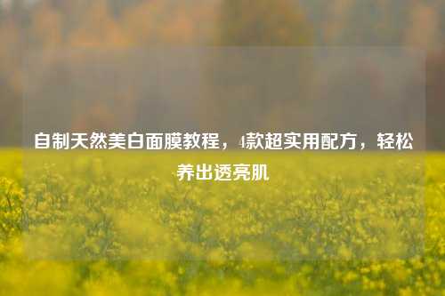 自制天然美白面膜教程，4款超实用配方，轻松养出透亮肌