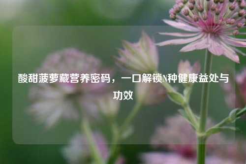 酸甜菠萝藏营养密码，一口解锁N种健康益处与功效
