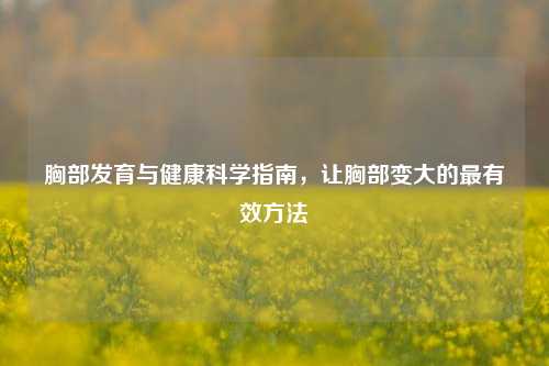 胸部发育与健康科学指南，让胸部变大的最有效 *** 