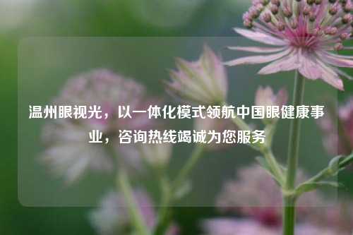 温州眼视光，以一体化模式领航中国眼健康事业，咨询热线竭诚为您服务