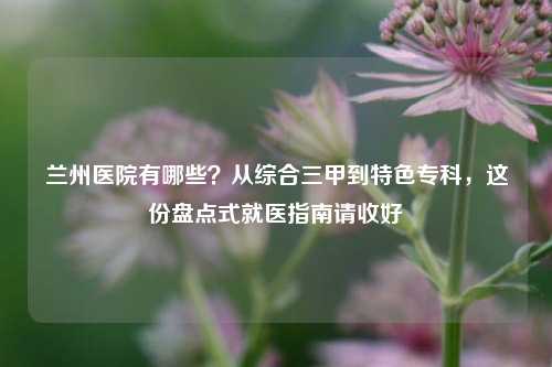 兰州医院有哪些？从综合三甲到特色专科，这份盘点式就医指南请收好