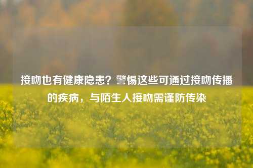 接吻也有健康隐患？警惕这些可通过接吻传播的疾病，与陌生人接吻需谨防传染