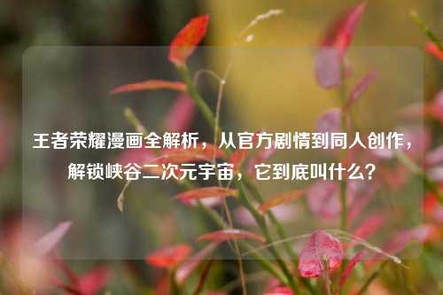 王者荣耀漫画全解析，从官方剧情到同人创作，解锁峡谷二次元宇宙，它到底叫什么？